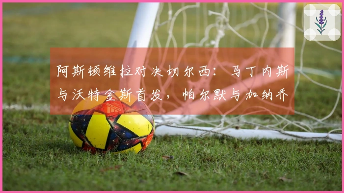 阿斯顿维拉对决切尔西：马丁内斯与沃特金斯首发，帕尔默与加纳乔参战