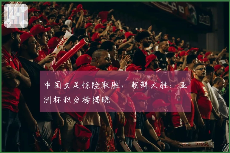 中国女足惊险取胜，朝鲜大胜，亚洲杯积分榜揭晓