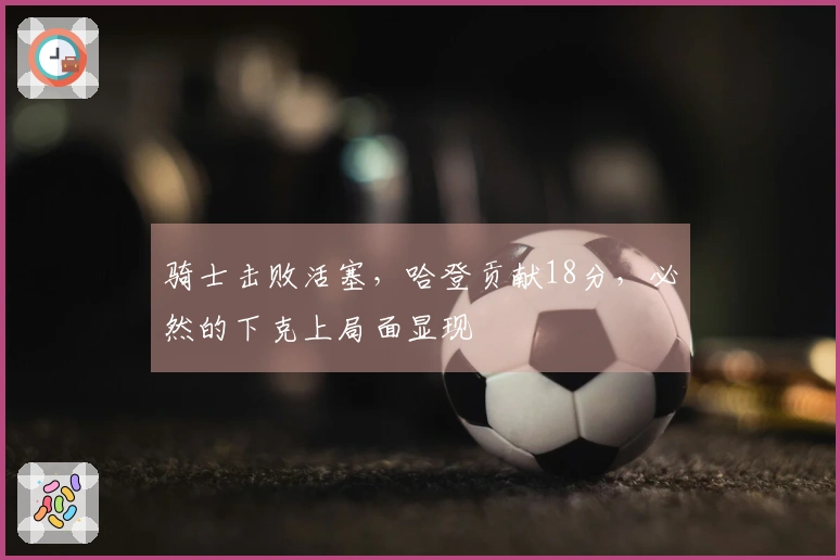 骑士击败活塞，哈登贡献18分，必然的下克上局面显现