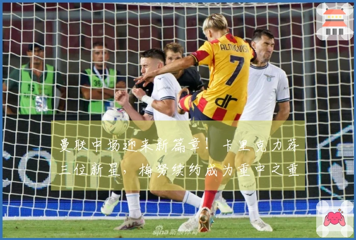 曼联中场迎来新篇章！卡里克力荐三位新星，梅努续约成为重中之重