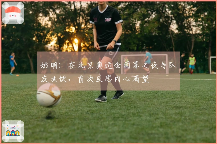 姚明：在北京奥运会闭幕之夜与队友共饮，首次反思内心渴望