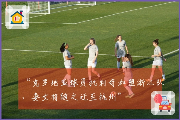 “克罗地亚球员托利奇加盟浙江队，妻女将随之迁至杭州”