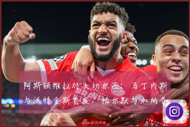 阿斯顿维拉对决切尔西：马丁内斯与沃特金斯首发，帕尔默与加纳乔参战