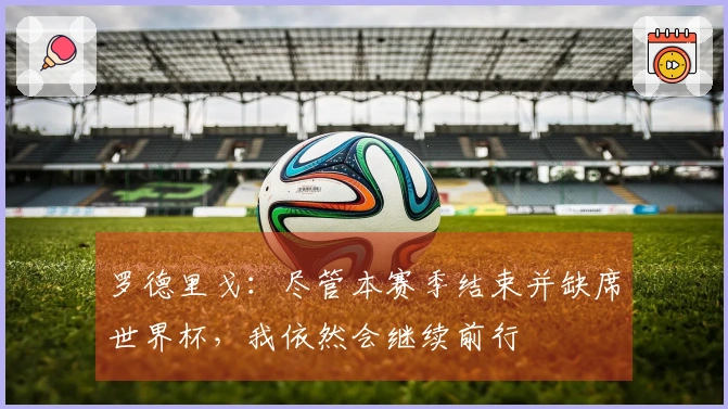 罗德里戈：尽管本赛季结束并缺席世界杯，我依然会继续前行