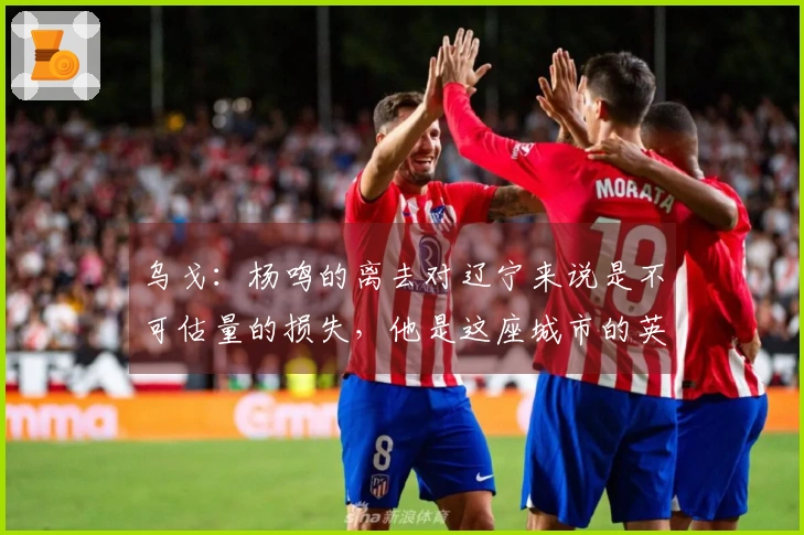 乌戈：杨鸣的离去对辽宁来说是不可估量的损失，他是这座城市的英雄