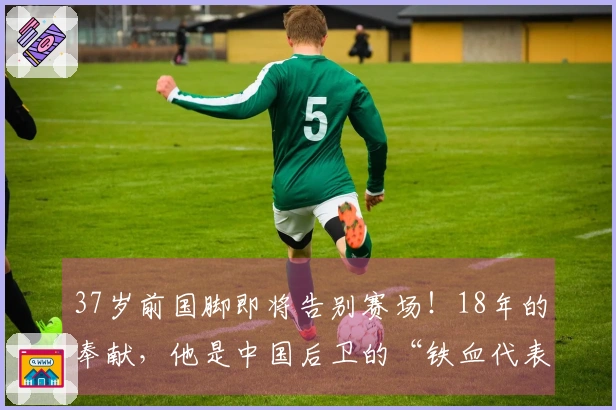37岁前国脚即将告别赛场！18年的奉献，他是中国后卫的“铁血代表”？