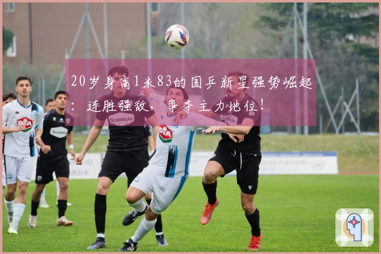 20岁身高1米83的国乒新星强势崛起：连胜强敌，争夺主力地位！