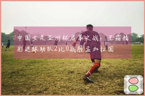 中国女足亚洲杯启幕之战，王霜精彩进球助队2比0战胜孟加拉国