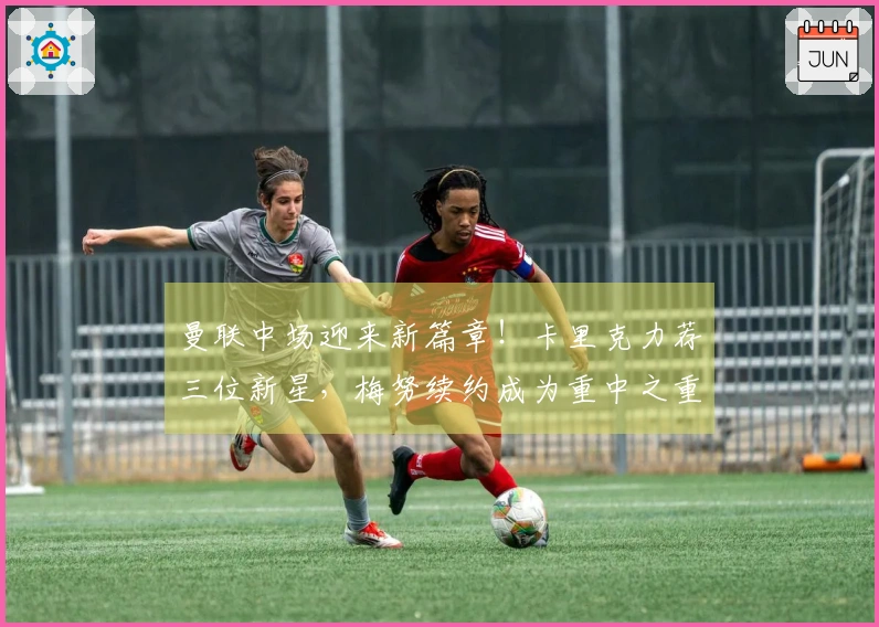 曼联中场迎来新篇章！卡里克力荐三位新星，梅努续约成为重中之重