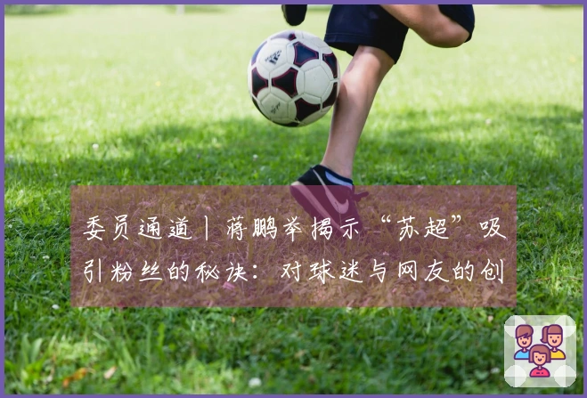 委员通道丨蒋鹏举揭示“苏超”吸引粉丝的秘诀：对球迷与网友的创意回应，各地努力实现“即时反馈”