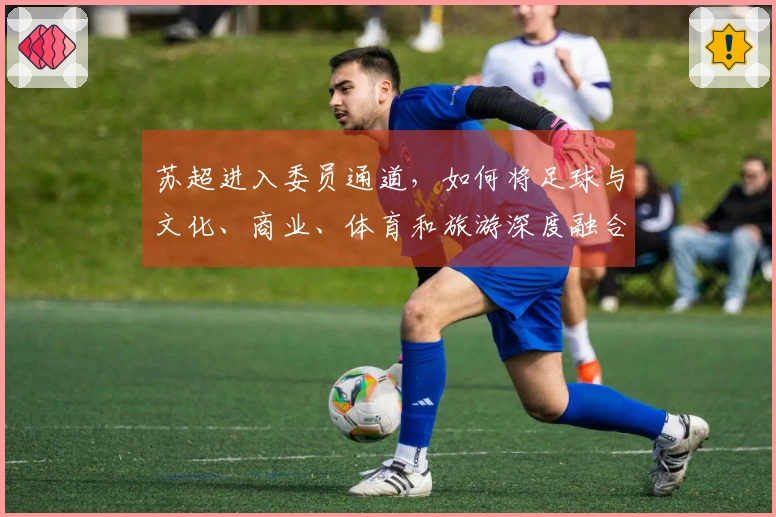 苏超进入委员通道，如何将足球与文化、商业、体育和旅游深度融合