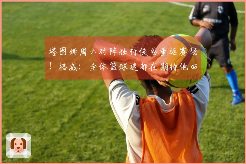 塔图姆周六对阵独行侠或重返赛场！格威：全体篮球迷都在期待他回归