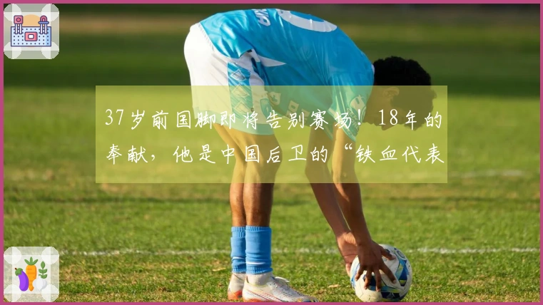 37岁前国脚即将告别赛场！18年的奉献，他是中国后卫的“铁血代表”？