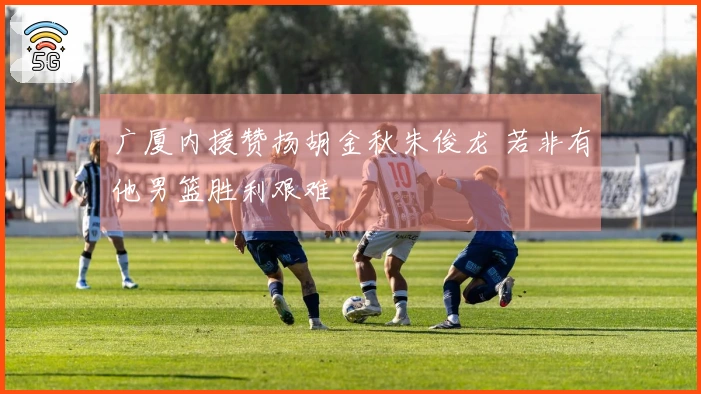 广厦内援赞扬胡金秋朱俊龙 若非有他男篮胜利艰难