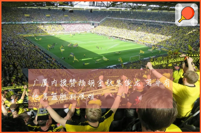 广厦内援赞扬胡金秋朱俊龙 若非有他男篮胜利艰难